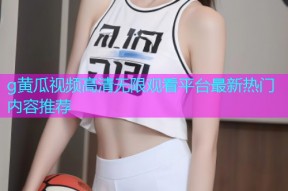 g黄瓜视频高清无限观看平台最新热门内容推荐