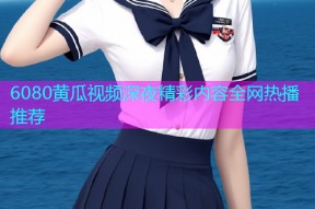 6080黄瓜视频深夜精彩内容全网热播推荐