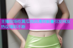 主播现场吃黄瓜挑战清爽解暑引发网友热议精彩不断