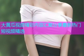 大黄瓜视频精彩内容汇聚分享最新热门短视频精选