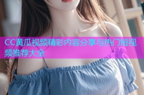 CC黄瓜视频精彩内容分享与热门短视频推荐大全