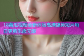 18黄瓜视频全新体验高清搞笑短片每日更新乐趣无限
