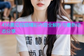 456黄瓜视频精彩内容全解析与最新动态分享