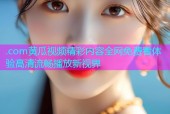 .com黄瓜视频精彩内容全网免费看体验高清流畅播放新视界