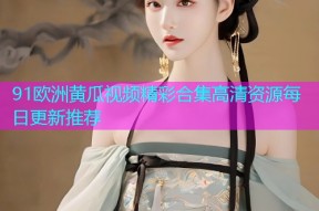 91欧洲黄瓜视频精彩合集高清资源每日更新推荐