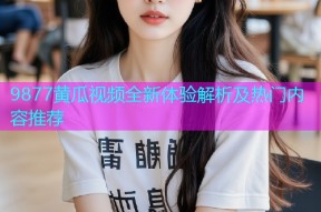 9877黄瓜视频全新体验解析及热门内容推荐