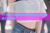 9410黄瓜视频精选高清资源分享与健康生活指南
