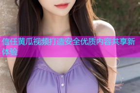 信任黄瓜视频打造安全优质内容共享新体验
