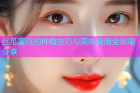 丝瓜黄瓜的种植技巧与美味食用全攻略分享