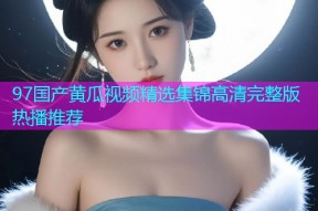 97国产黄瓜视频精选集锦高清完整版热播推荐