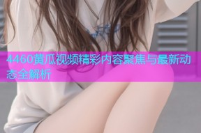 4460黄瓜视频精彩内容聚焦与最新动态全解析
