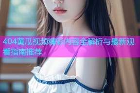 404黄瓜视频精彩内容全解析与最新观看指南推荐