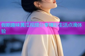 假期趣味黄瓜视频分享精彩生活点滴体验