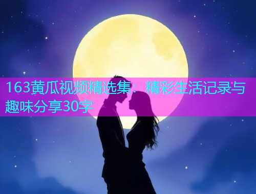 163黄瓜视频精选集：精彩生活记录与趣味分享30字  第1张