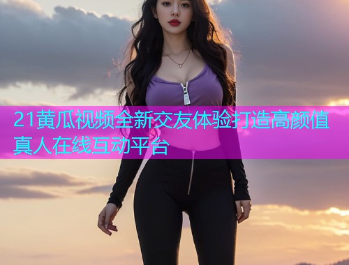 21黄瓜视频全新交友体验打造高颜值真人在线互动平台  第1张