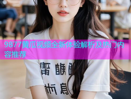 9877黄瓜视频全新体验解析及热门内容推荐  第1张