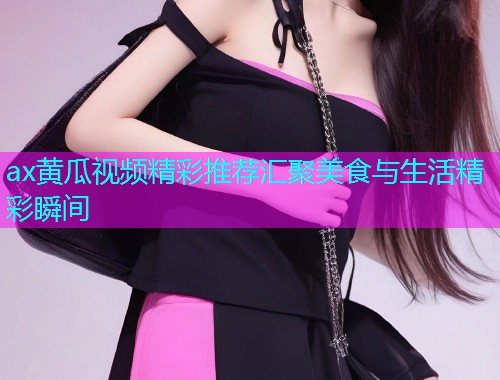 ax黄瓜视频精彩推荐汇聚美食与生活精彩瞬间  第1张