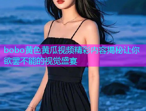 bobo黄色黄瓜视频精彩内容揭秘让你欲罢不能的视觉盛宴  第1张