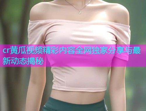 cr黄瓜视频精彩内容全网独家分享与最新动态揭秘  第1张