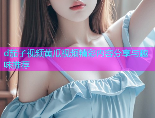 d茄子视频黄瓜视频精彩内容分享与趣味推荐  第1张