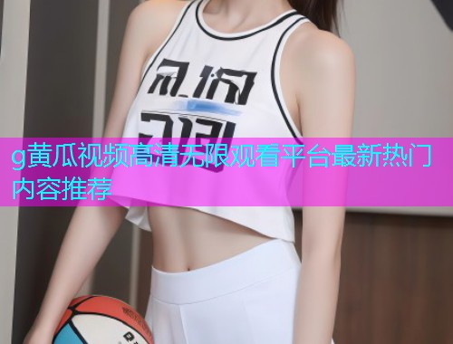 g黄瓜视频高清无限观看平台最新热门内容推荐  第1张