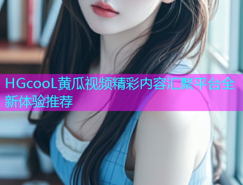 HGcooL黄瓜视频精彩内容汇聚平台全新体验推荐  第1张