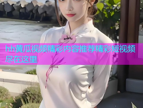 hh黄瓜视频精彩内容推荐精彩短视频尽在这里  第1张