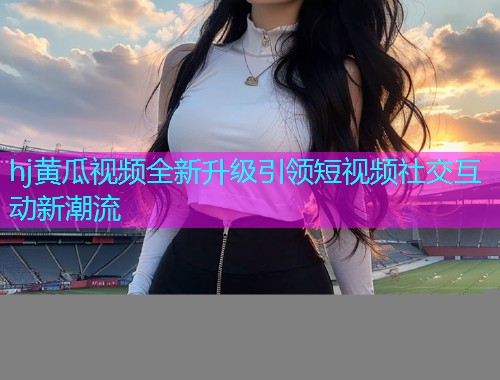 hj黄瓜视频全新升级引领短视频社交互动新潮流  第1张