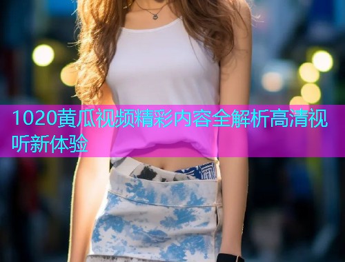 1020黄瓜视频精彩内容全解析高清视听新体验  第1张