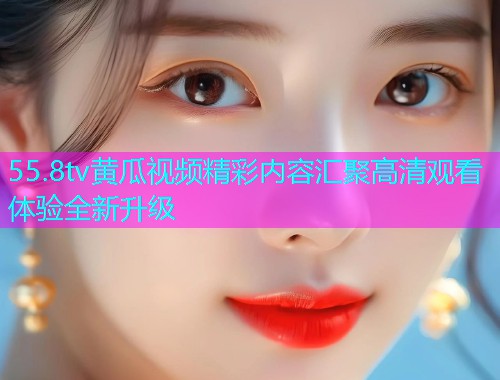55.8tv黄瓜视频精彩内容汇聚高清观看体验全新升级  第1张