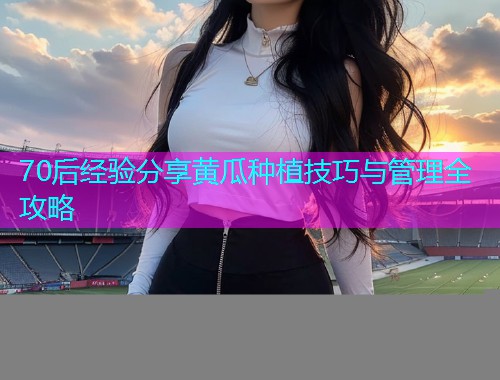 70后经验分享黄瓜种植技巧与管理全攻略  第1张