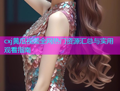 cxj黄瓜视频全网热门资源汇总与实用观看指南  第1张