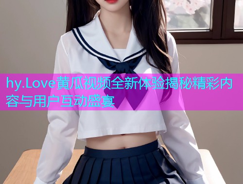 hy.Love黄瓜视频全新体验揭秘精彩内容与用户互动盛宴  第1张