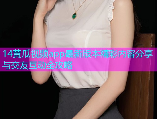 14黄瓜视频app最新版本精彩内容分享与交友互动全攻略  第2张