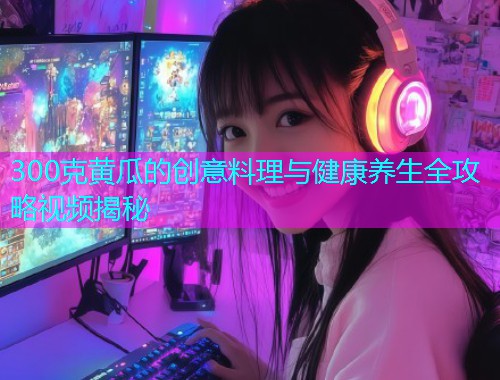 300克黄瓜的创意料理与健康养生全攻略视频揭秘  第1张