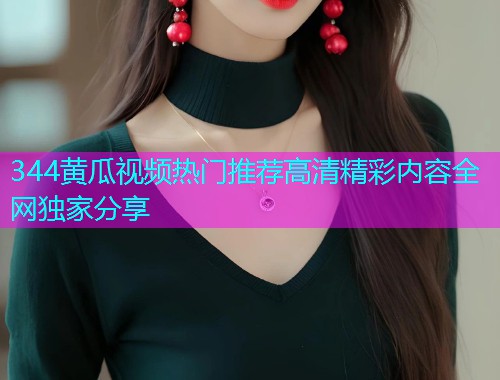 344黄瓜视频热门推荐高清精彩内容全网独家分享  第1张