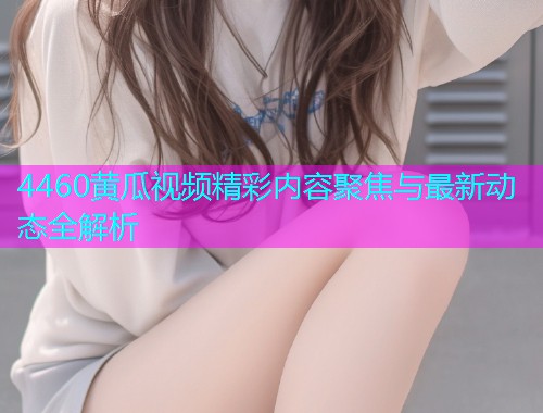 4460黄瓜视频精彩内容聚焦与最新动态全解析  第1张