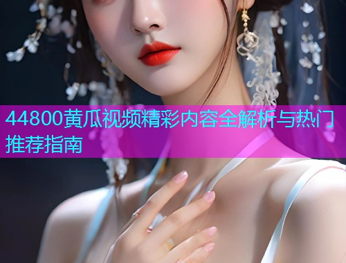 44800黄瓜视频精彩内容全解析与热门推荐指南  第2张