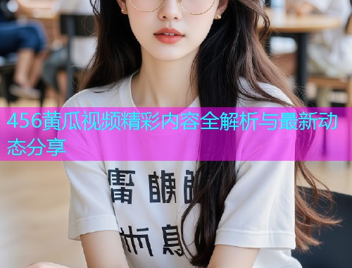 456黄瓜视频精彩内容全解析与最新动态分享  第1张