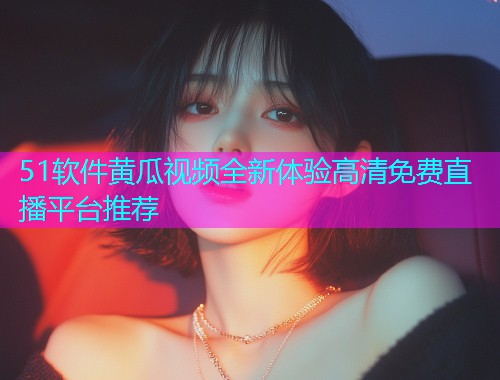 51软件黄瓜视频全新体验高清免费直播平台推荐  第1张