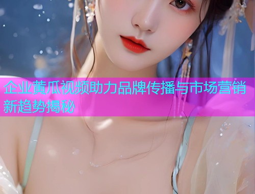 企业黄瓜视频助力品牌传播与市场营销新趋势揭秘  第2张