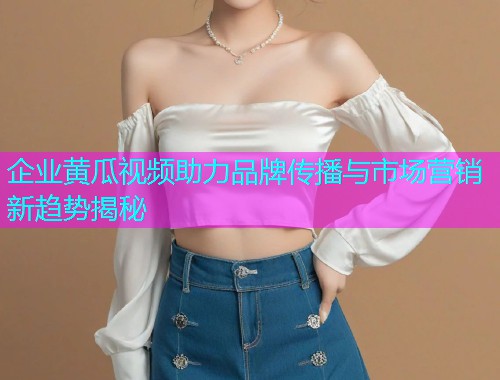 企业黄瓜视频助力品牌传播与市场营销新趋势揭秘  第1张