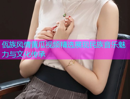佤族风情黄瓜视频精选展现民族音乐魅力与文化传承  第1张