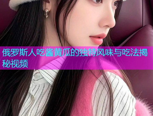 俄罗斯人吃酱黄瓜的独特风味与吃法揭秘视频  第2张