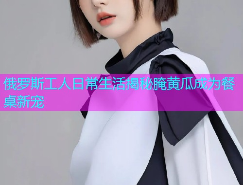 俄罗斯工人日常生活揭秘腌黄瓜成为餐桌新宠  第1张