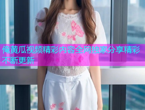 俺黄瓜视频精彩内容全网独家分享精彩不断更新  第1张