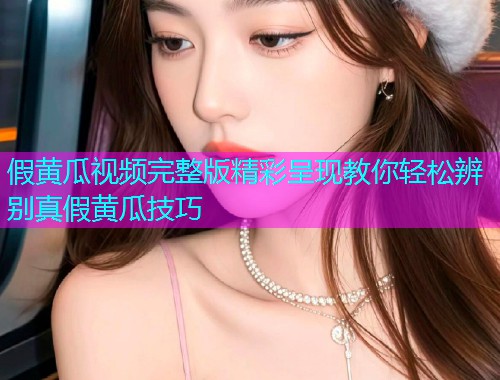 假黄瓜视频完整版精彩呈现教你轻松辨别真假黄瓜技巧  第1张