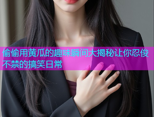 偷偷用黄瓜的趣味瞬间大揭秘让你忍俊不禁的搞笑日常  第1张