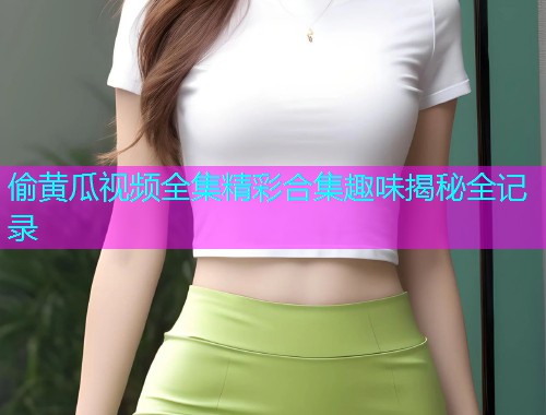 偷黄瓜视频全集精彩合集趣味揭秘全记录  第1张